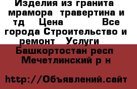 Изделия из гранита, мрамора, травертина и тд. › Цена ­ 1 000 - Все города Строительство и ремонт » Услуги   . Башкортостан респ.,Мечетлинский р-н